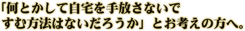 「何とかして自宅を手放さないですむ方法はないだろうか」とお考えの方へ。